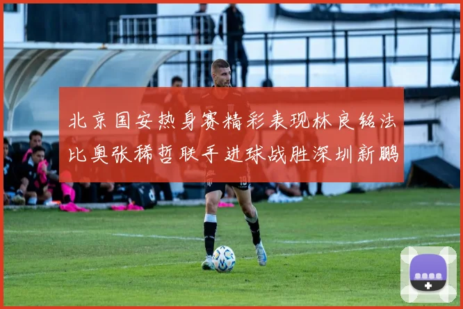北京国安热身赛精彩表现林良铭法比奥张稀哲联手进球战胜深圳新鹏城