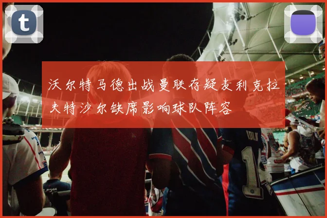 沃尔特马德出战曼联存疑麦利克拉夫特沙尔缺席影响球队阵容