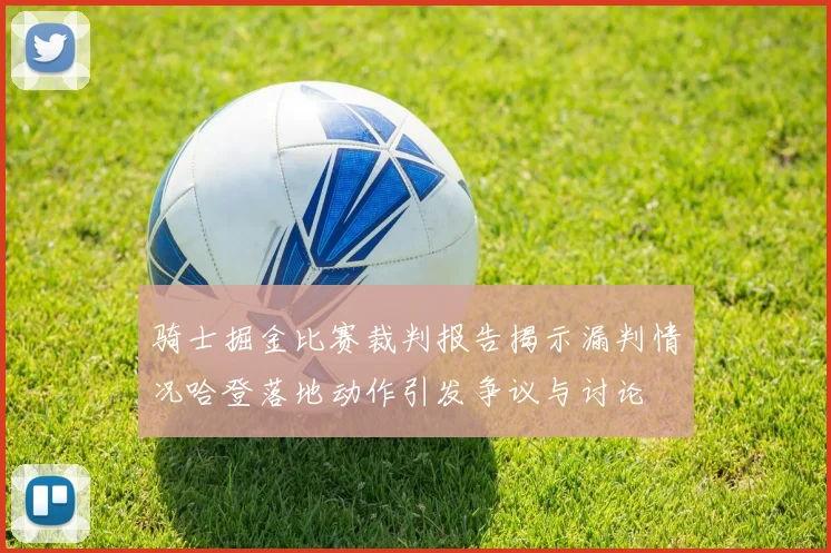骑士掘金比赛裁判报告揭示漏判情况哈登落地动作引发争议与讨论