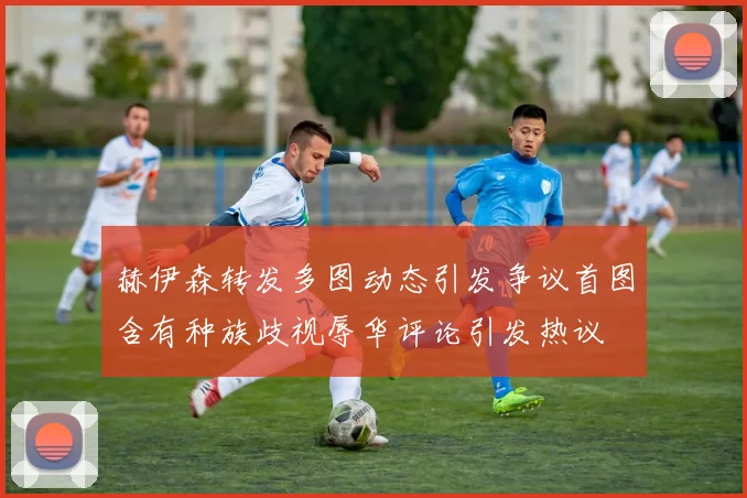 赫伊森转发多图动态引发争议首图含有种族歧视辱华评论引发热议