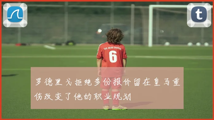 罗德里戈拒绝多份报价留在皇马重伤改变了他的职业规划