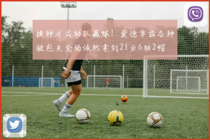 换种方式助队赢球！爱德华兹各种被包夹全场依然拿到21分6助2帽
