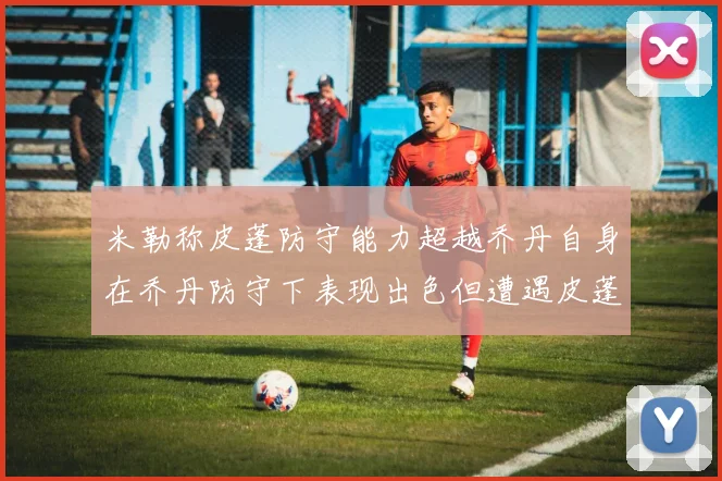 米勒称皮蓬防守能力超越乔丹自身在乔丹防守下表现出色但遭遇皮蓬阻击