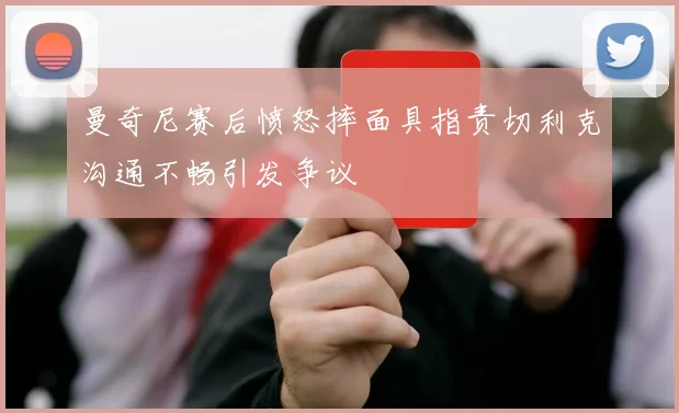 曼奇尼赛后愤怒摔面具指责切利克沟通不畅引发争议