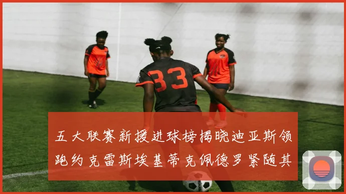 五大联赛新援进球榜揭晓迪亚斯领跑约克雷斯埃基蒂克佩德罗紧随其后
