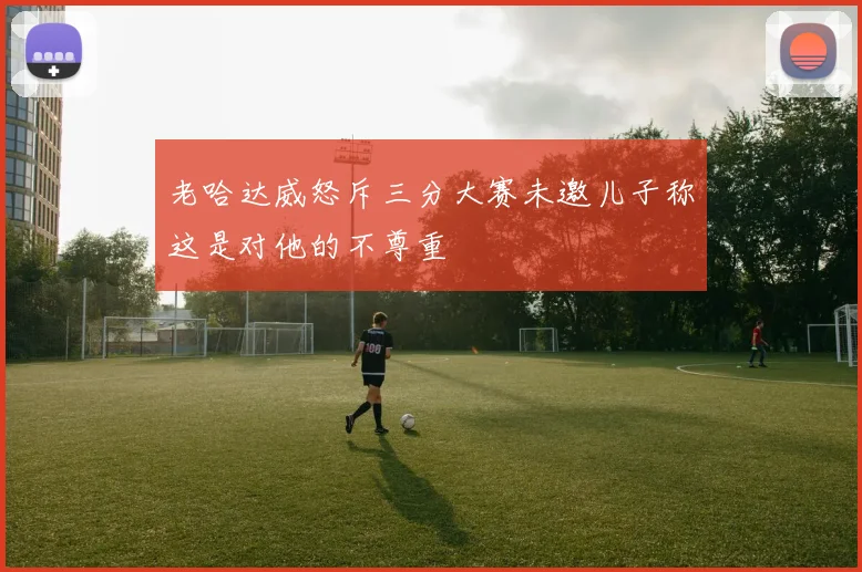 老哈达威怒斥三分大赛未邀儿子称这是对他的不尊重