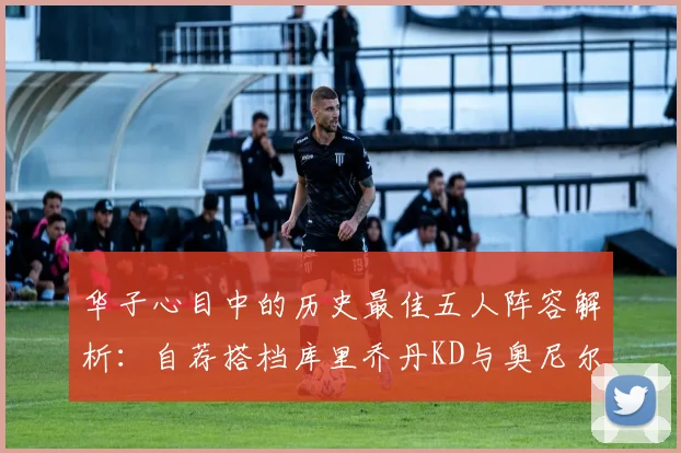 华子心目中的历史最佳五人阵容解析：自荐搭档库里乔丹KD与奥尼尔共襄盛举