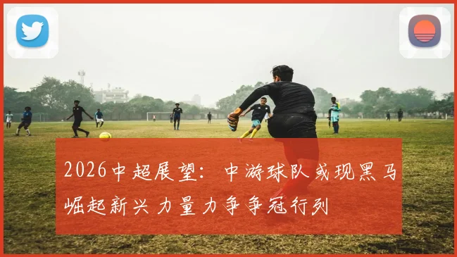 2026中超展望：中游球队或现黑马崛起新兴力量力争争冠行列