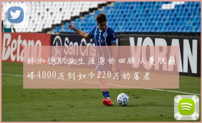 林加德职业生涯身价回顾从曼联巅峰4000万到如今220万的落差