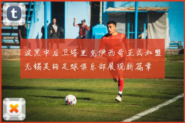 波黑中后卫塔里克伊西奇正式加盟无锡吴钩足球俱乐部展现新篇章